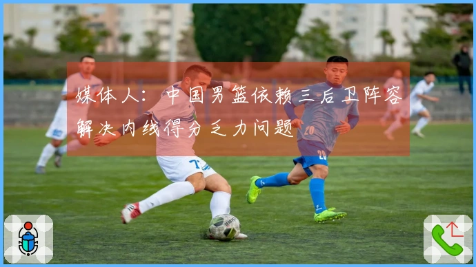 媒体人：中国男篮依赖三后卫阵容解决内线得分乏力问题