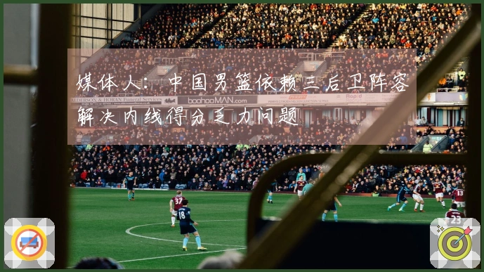 媒体人：中国男篮依赖三后卫阵容解决内线得分乏力问题