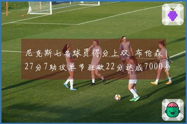 尼克斯七名球员得分上双  布伦森27分7助攻单节狂砍22分达成7000分里程碑