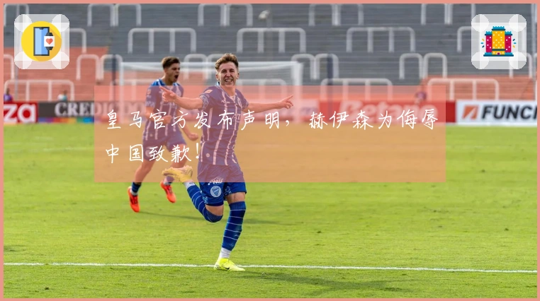 皇马官方发布声明，赫伊森为侮辱中国致歉！