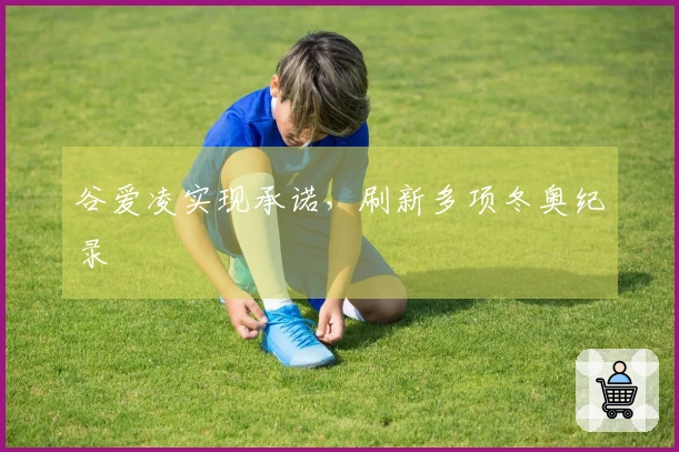 谷爱凌实现承诺，刷新多项冬奥纪录