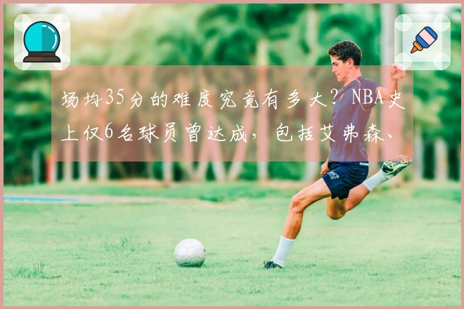 场均35分的难度究竟有多大？NBA史上仅6名球员曾达成，包括艾弗森、杜兰特、詹姆斯和库里。