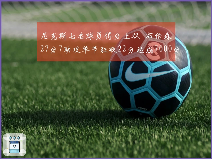 尼克斯七名球员得分上双  布伦森27分7助攻单节狂砍22分达成7000分里程碑