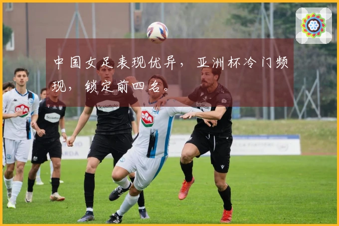 中国女足表现优异，亚洲杯冷门频现，锁定前四名。