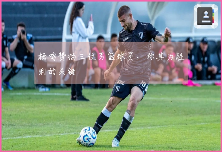 杨鸣赞扬三位男篮球员，称其为胜利的关键