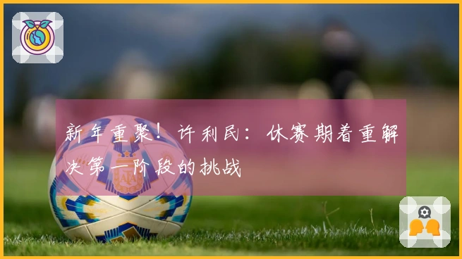 新年重聚！许利民：休赛期着重解决第一阶段的挑战