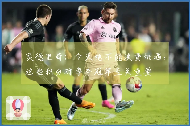 莫德里奇：今天绝不能浪费机遇，这些积分对争夺冠军至关重要