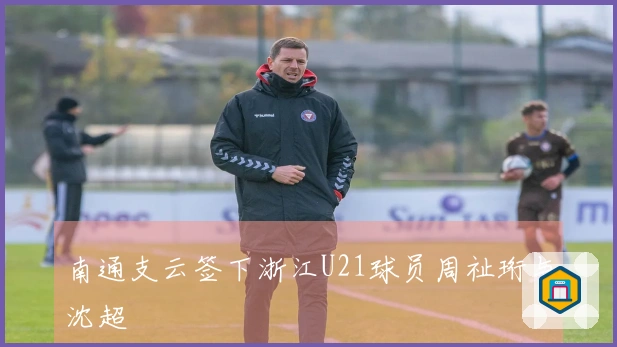 南通支云签下浙江U21球员周祉珩与沈超